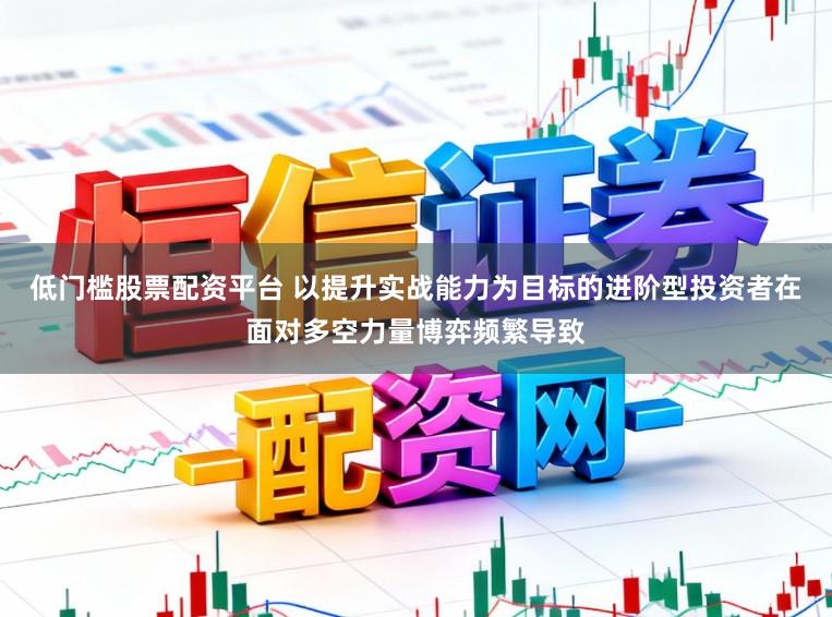 低门槛股票配资平台 以提升实战能力为目标的进阶型投资者在面对多空力量博弈频繁导致