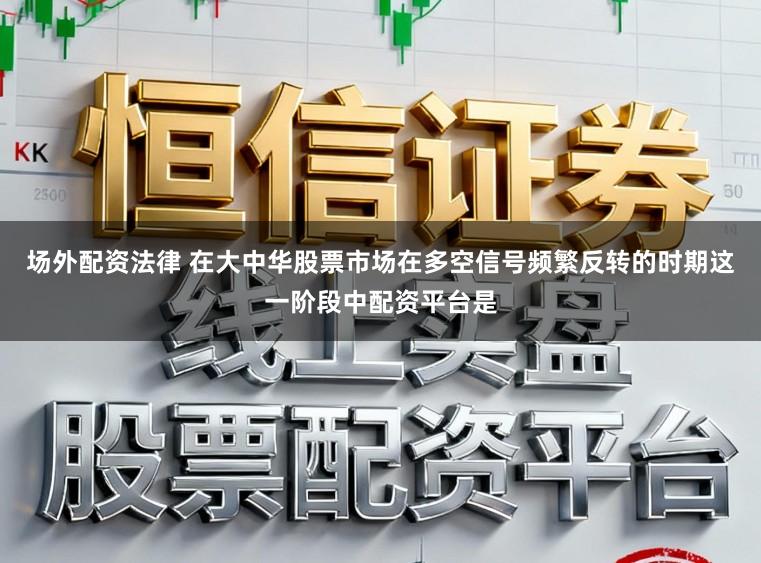 场外配资法律 在大中华股票市场在多空信号频繁反转的时期这一阶段中配资平台是
