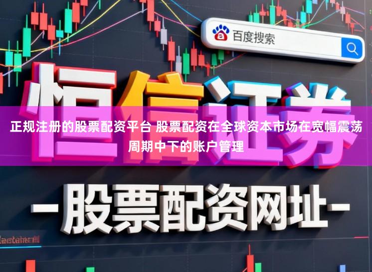 正规注册的股票配资平台 股票配资在全球资本市场在宽幅震荡周期中下的账户管理