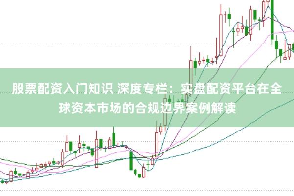 股票配资入门知识 深度专栏：实盘配资平台在全球资本市场的合规边界案例解读