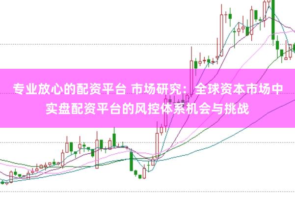 专业放心的配资平台 市场研究：全球资本市场中实盘配资平台的风控体系机会与挑战
