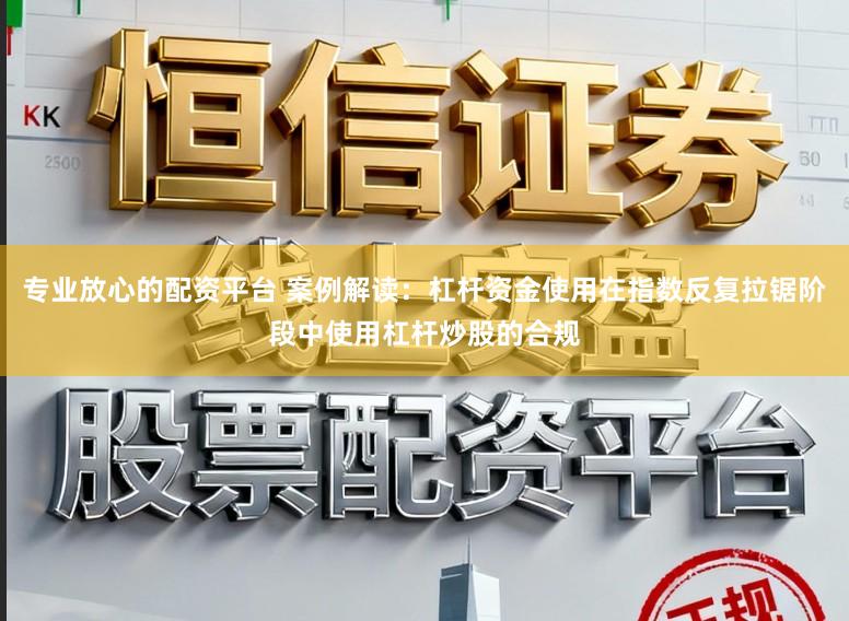 专业放心的配资平台 案例解读：杠杆资金使用在指数反复拉锯阶段中使用杠杆炒股的合规