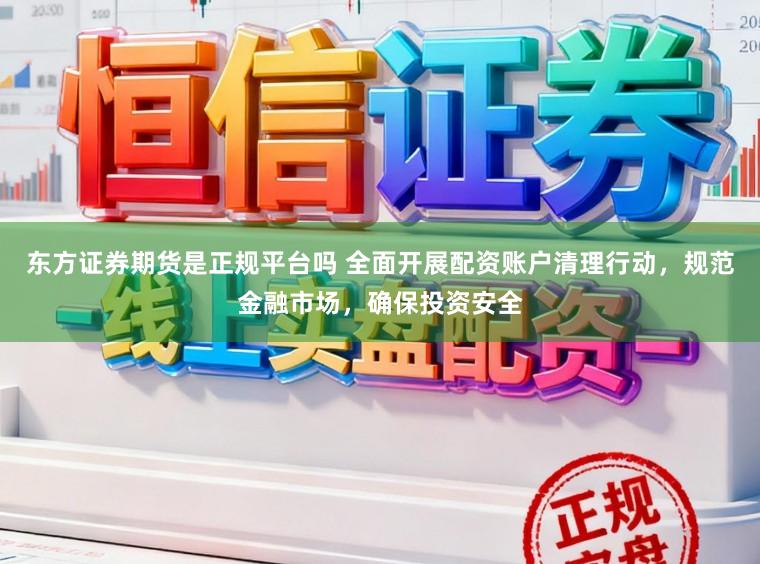 东方证券期货是正规平台吗 全面开展配资账户清理行动，规范金融市场，确保投资安全